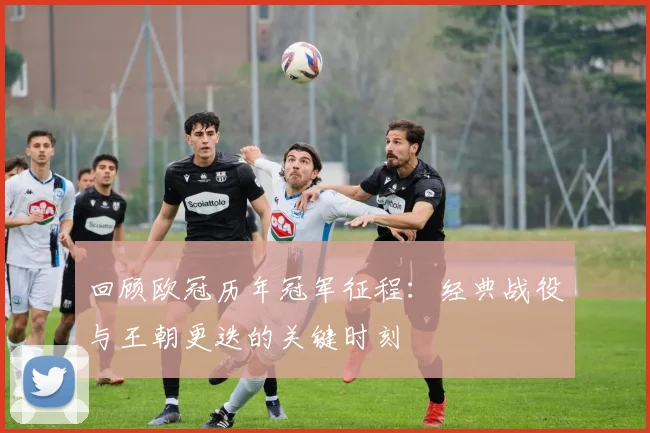 回顾欧冠历年冠军征程:经典战役与王朝更迭的关键时刻