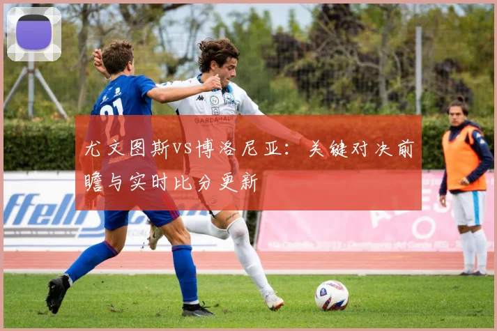 尤文图斯vs博洛尼亚：关键对决前瞻与实时比分更新
