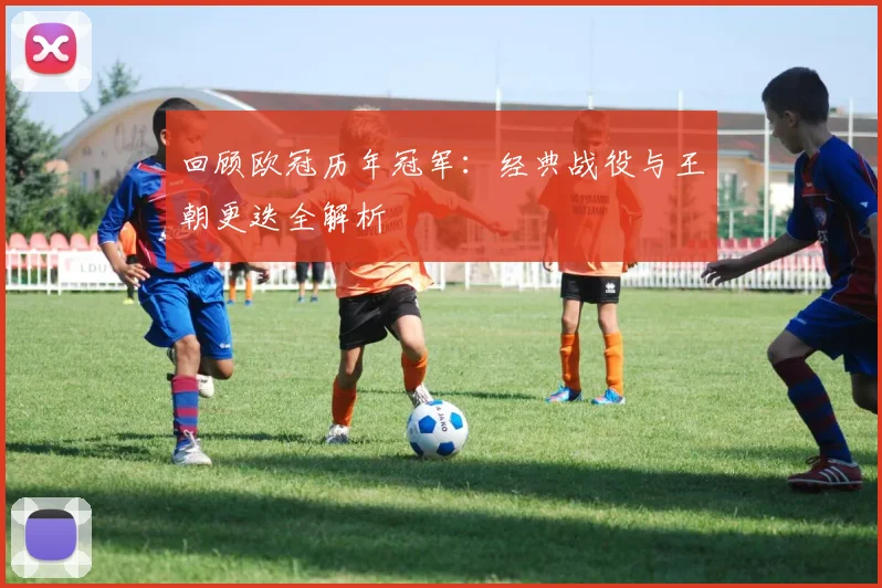 回顾欧冠历年冠军：经典战役与王朝更迭全解析