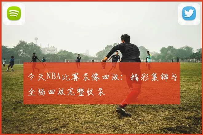 今天NBA比赛录像回放：精彩集锦与全场回放完整收录