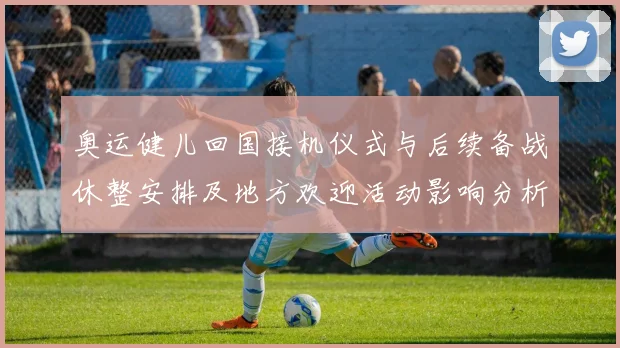 奥运健儿回国接机仪式与后续备战休整安排及地方欢迎活动影响分析