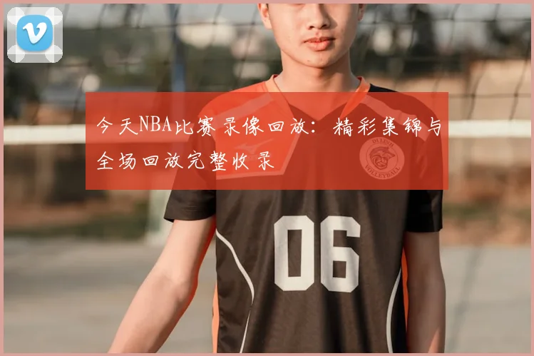 今天NBA比赛录像回放：精彩集锦与全场回放完整收录