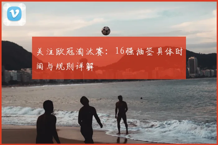 关注欧冠淘汰赛:16强抽签具体时间与规则详解