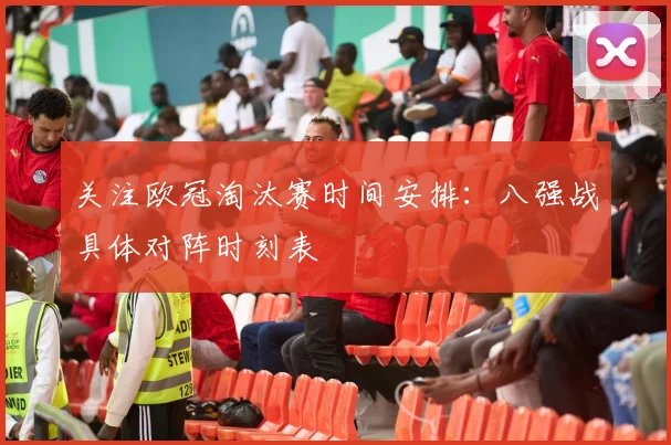 关注欧冠淘汰赛时间安排:八强战具体对阵时刻表