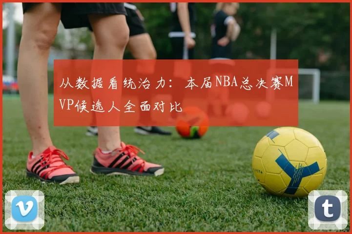 从数据看统治力：本届NBA总决赛MVP候选人全面对比